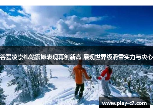 谷爱凌崇礼站震撼表现再创新高 展现世界级滑雪实力与决心