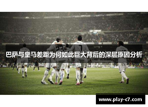 巴萨与皇马差距为何如此巨大背后的深层原因分析
