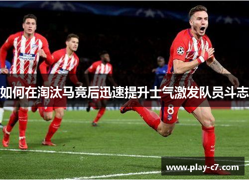 如何在淘汰马竞后迅速提升士气激发队员斗志 如何在淘汰马竞后迅速提升士气激发队员斗志